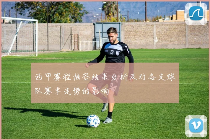 西甲赛程抽签结果分析及对各支球队赛季走势的影响