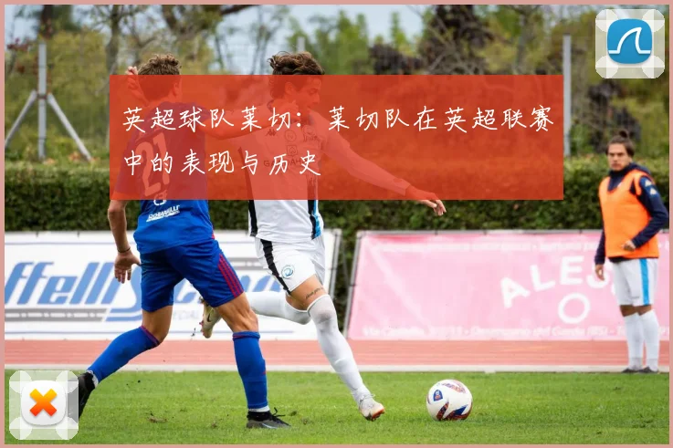 英超球队莱切：莱切队在英超联赛中的表现与历史