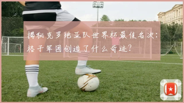 揭秘克罗地亚队世界杯最佳名次：格子军团创造了什么奇迹？