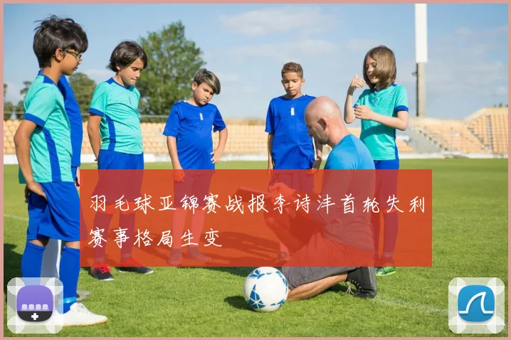 羽毛球亚锦赛战报李诗沣首轮失利赛事格局生变